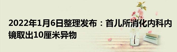 2022年1月6日整理發(fā)布：首兒所消化內(nèi)科內(nèi)鏡取出10厘米異物