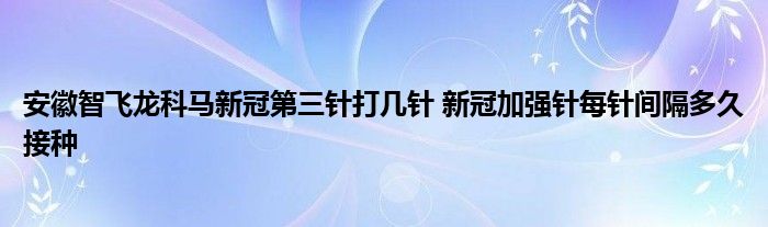 安徽智飛龍科馬新冠第三針打幾針 新冠加強(qiáng)針每針間隔多久接種