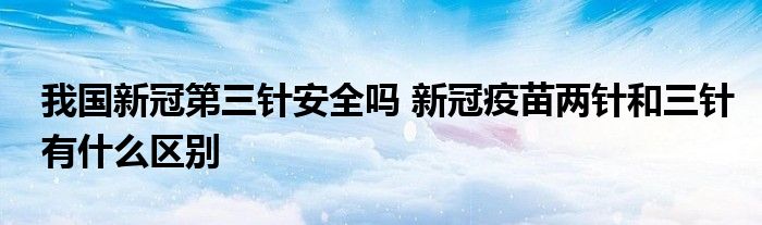 我國新冠第三針安全嗎 新冠疫苗兩針和三針有什么區(qū)別