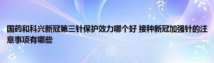 國藥和科興新冠第三針保護(hù)效力哪個好 接種新冠加強針的注意事項有哪些