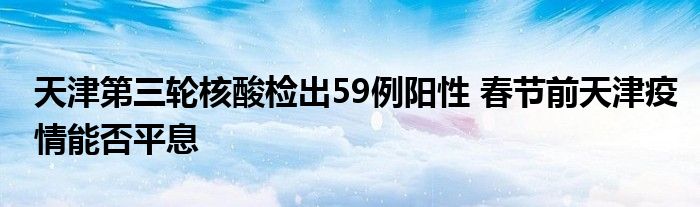 天津第三輪核酸檢出59例陽性 春節(jié)前天津疫情能否平息