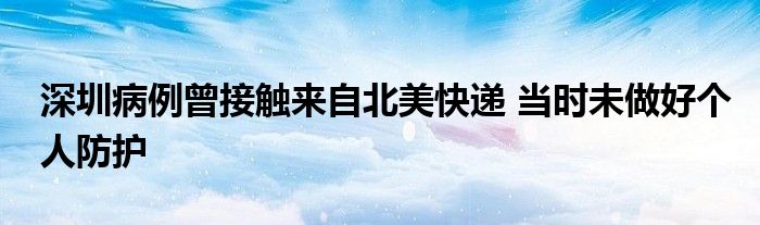 深圳病例曾接觸來自北美快遞 當(dāng)時(shí)未做好個(gè)人防護(hù)