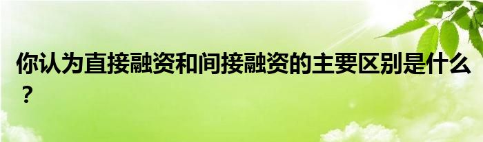 你認(rèn)為直接融資和間接融資的主要區(qū)別是什么？