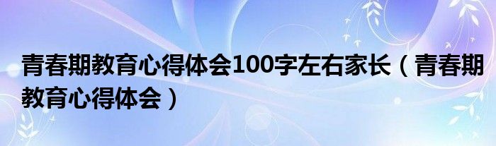 青春期教育心得體會100字左右家長（青春期教育心得體會）