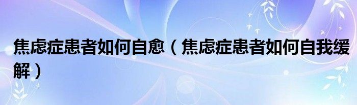 焦慮癥患者如何自愈（焦慮癥患者如何自我緩解）