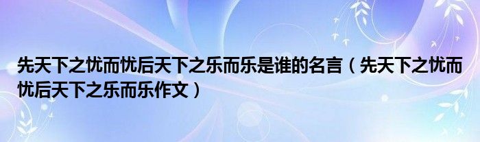 先天下之憂而憂后天下之樂而樂是誰的名言（先天下之憂而憂后天下之樂而樂作文）