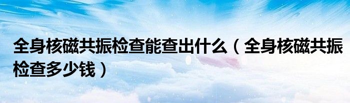 全身核磁共振檢查能查出什么（全身核磁共振檢查多少錢）