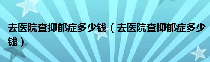 去醫(yī)院查抑郁癥多少錢（去醫(yī)院查抑郁癥多少錢）