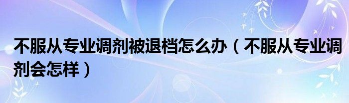 不服從專(zhuān)業(yè)調(diào)劑被退檔怎么辦（不服從專(zhuān)業(yè)調(diào)劑會(huì)怎樣）