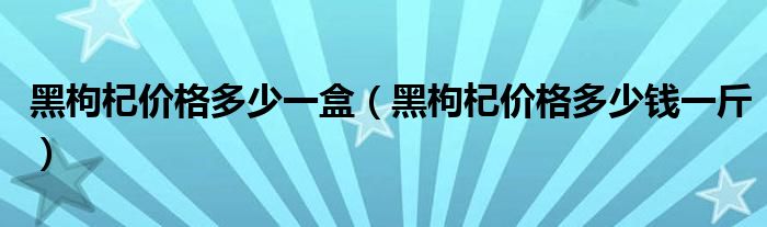 黑枸杞價格多少一盒（黑枸杞價格多少錢一斤）