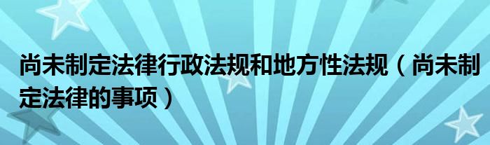 尚未制定法律行政法規(guī)和地方性法規(guī)（尚未制定法律的事項）