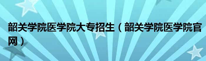 韶關(guān)學(xué)院醫(yī)學(xué)院大專招生（韶關(guān)學(xué)院醫(yī)學(xué)院官網(wǎng)）