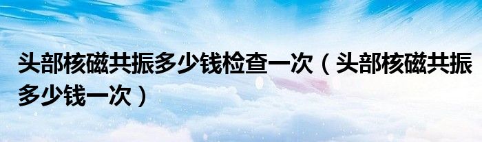 頭部核磁共振多少錢檢查一次（頭部核磁共振多少錢一次）