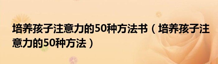 培養(yǎng)孩子注意力的50種方法書（培養(yǎng)孩子注意力的50種方法）