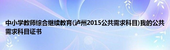 中小學(xué)教師綜合繼續(xù)教育(瀘州2015公共需求科目)我的公共需求科目證書(shū)