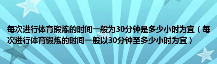 每次進行體育鍛煉的時間一般為30分鐘是多少小時為宜（每次進行體育鍛煉的時間一般以30分鐘至多少小時為宜）