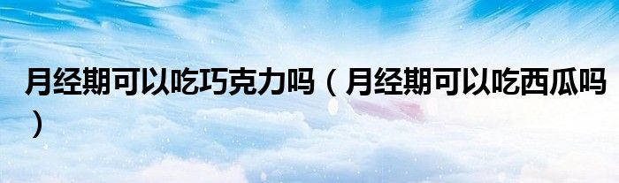 月經(jīng)期可以吃巧克力嗎（月經(jīng)期可以吃西瓜嗎）