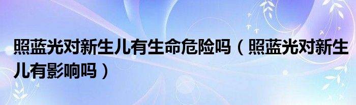 照藍光對新生兒有生命危險嗎（照藍光對新生兒有影響嗎）