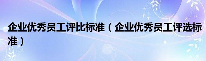 企業(yè)優(yōu)秀員工評(píng)比標(biāo)準(zhǔn)（企業(yè)優(yōu)秀員工評(píng)選標(biāo)準(zhǔn)）