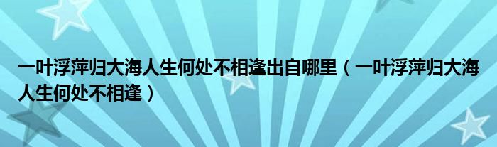 一葉浮萍?xì)w大海人生何處不相逢出自哪里（一葉浮萍?xì)w大海人生何處不相逢）