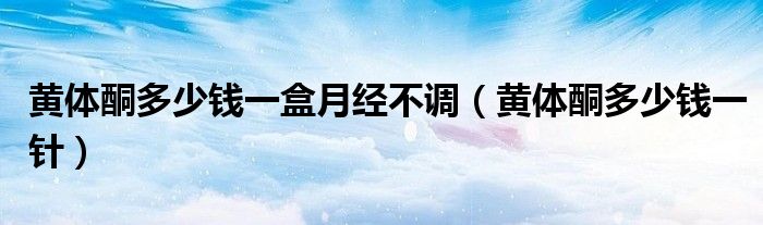 黃體酮多少錢一盒月經(jīng)不調（黃體酮多少錢一針）