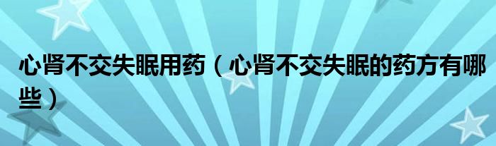 心腎不交失眠用藥（心腎不交失眠的藥方有哪些）