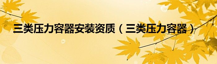 三類(lèi)壓力容器安裝資質(zhì)（三類(lèi)壓力容器）