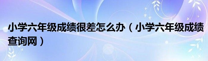 小學(xué)六年級(jí)成績(jī)很差怎么辦（小學(xué)六年級(jí)成績(jī)查詢(xún)網(wǎng)）