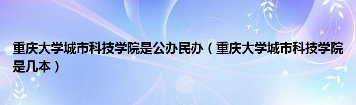 重慶大學(xué)城市科技學(xué)院是公辦民辦（重慶大學(xué)城市科技學(xué)院是幾本）