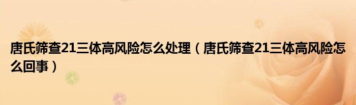 唐氏篩查21三體高風(fēng)險(xiǎn)怎么處理（唐氏篩查21三體高風(fēng)險(xiǎn)怎么回事）