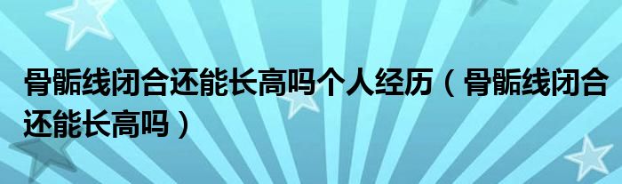 骨骺線(xiàn)閉合還能長(zhǎng)高嗎個(gè)人經(jīng)歷（骨骺線(xiàn)閉合還能長(zhǎng)高嗎）