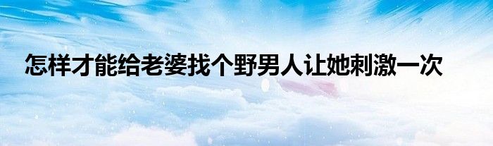 怎樣才能給老婆找個野男人讓她刺激一次