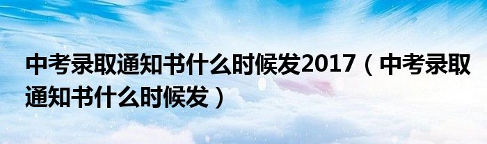 中考錄取通知書什么時(shí)候發(fā)2017（中考錄取通知書什么時(shí)候發(fā)）