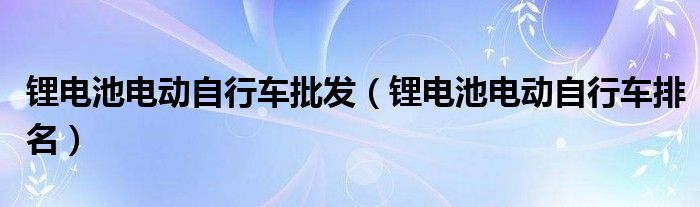 鋰電池電動自行車批發(fā)（鋰電池電動自行車排名）