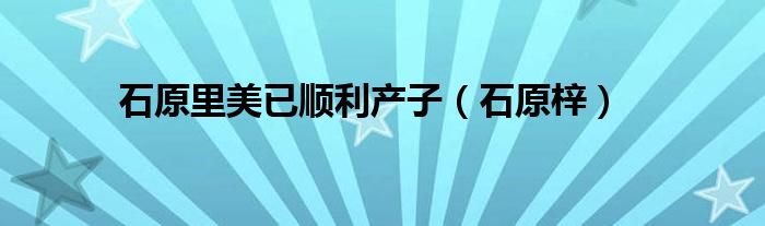 石原里美已順利產(chǎn)子（石原梓）
