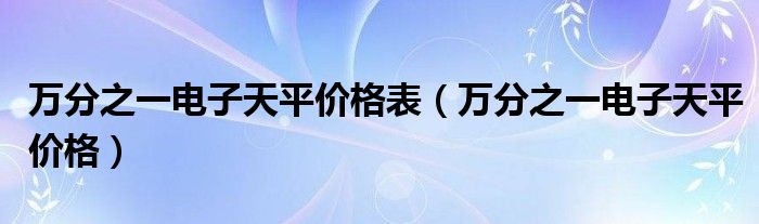 萬分之一電子天平價(jià)格表（萬分之一電子天平價(jià)格）