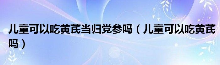 兒童可以吃黃芪當歸黨參嗎（兒童可以吃黃芪嗎）