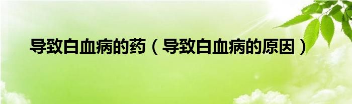 導(dǎo)致白血病的藥（導(dǎo)致白血病的原因）