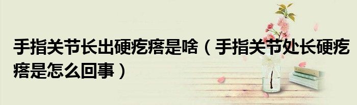 手指關節(jié)長出硬疙瘩是啥（手指關節(jié)處長硬疙瘩是怎么回事）