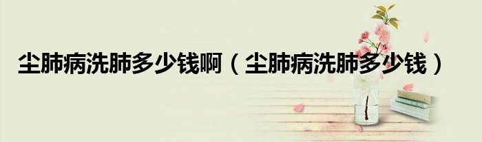 塵肺病洗肺多少錢?。▔m肺病洗肺多少錢）