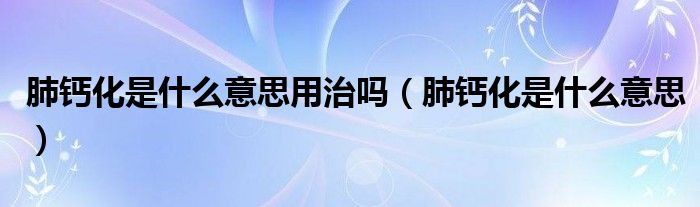 肺鈣化是什么意思用治嗎（肺鈣化是什么意思）