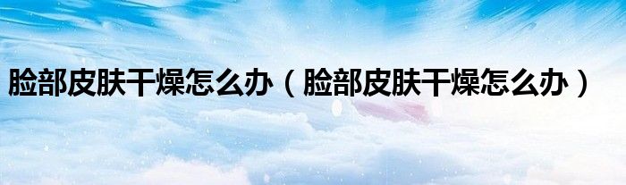 臉部皮膚干燥怎么辦（臉部皮膚干燥怎么辦）