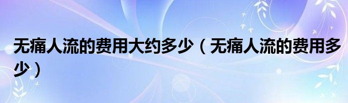 無(wú)痛人流的費(fèi)用大約多少（無(wú)痛人流的費(fèi)用多少）