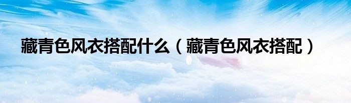 藏青色風(fēng)衣搭配什么（藏青色風(fēng)衣搭配）