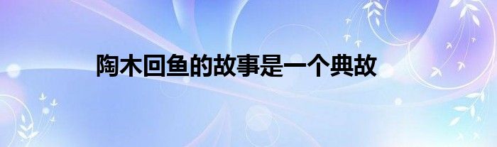 陶木回魚的故事是一個典故