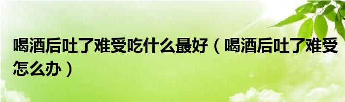 喝酒后吐了難受吃什么最好（喝酒后吐了難受怎么辦）