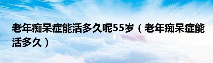 老年癡呆癥能活多久呢55歲（老年癡呆癥能活多久）