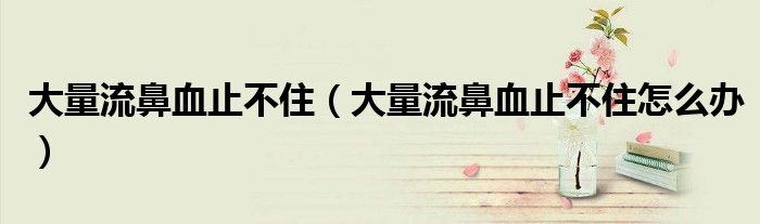 大量流鼻血止不?。ù罅苛鞅茄共蛔≡趺崔k）