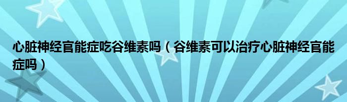 心臟神經(jīng)官能癥吃谷維素嗎（谷維素可以治療心臟神經(jīng)官能癥嗎）