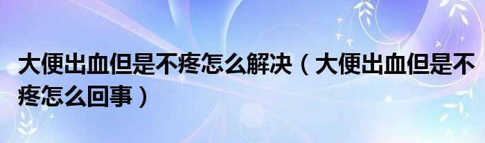 大便出血但是不疼怎么解決（大便出血但是不疼怎么回事）